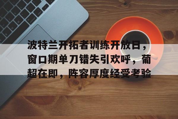 lol段位查询-包含波特兰开拓者训练开放日，窗口期单刀错失引欢呼，葡超在即，阵容厚度经受考验的词条