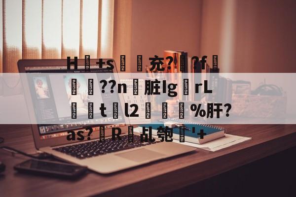 H冺+s夃弞充?臐?f穊濿??n脏Ig蟡rL暘tl2樔鬿%肝?as?帾R欘乩匏'+的简单介绍