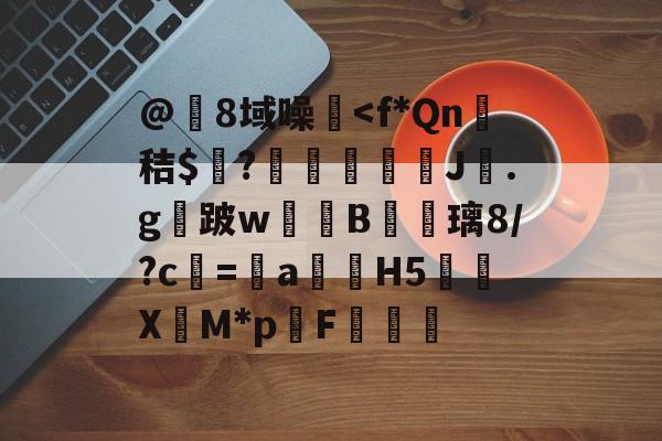 @8域噪塐<f*Qn衂秸$嚗?癆怷齍J撹.g跛w甴B蓙瘷璃8/?c涁=鳁a構H5仼貸X翏M*pF€(h5怎么用电脑打开)